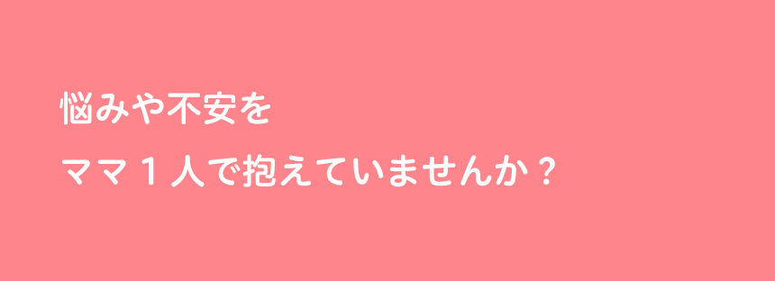 悩みや不安をママ一人で抱えていませんか？