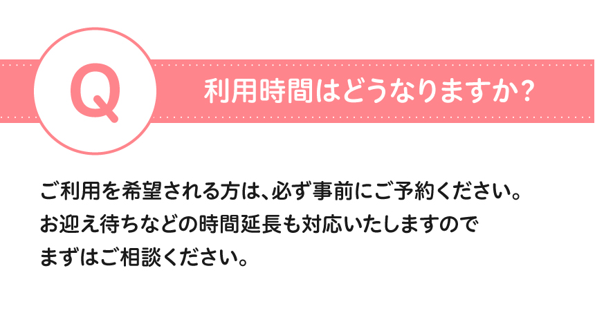 利用時間はどうなりますか？ご利用を希望される方は、必ず事前にご予約ください。お迎え待ちなどの時間延長も対応いたしますのでまずはご相談ください。